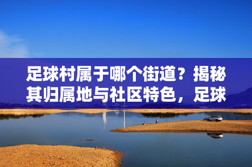 足球村属于哪个街道？揭秘其归属地与社区特色，足球村属于哪个街道？揭秘其归属地与社区特色