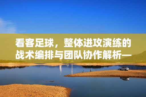 看客足球，整体进攻演练的战术编排与团队协作解析——从战术细节到实战效能的深度探讨
