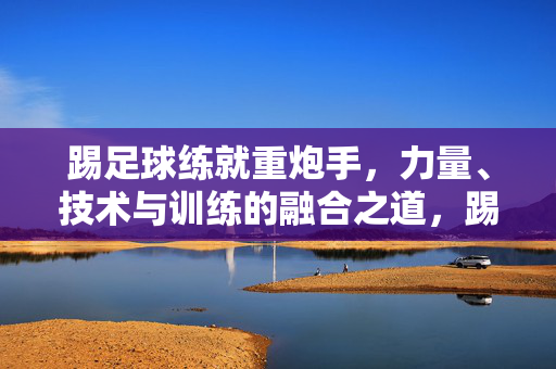 踢足球练就重炮手，力量、技术与训练的融合之道，踢足球练就重炮手，力量、技术与训练的融合之道