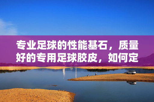 专业足球的性能基石，质量好的专用足球胶皮，如何定义与甄选？