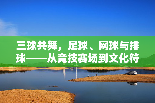 三球共舞，足球、网球与排球——从竞技赛场到文化符号的体育魅力，三球共舞，足球、网球与排球——从竞技赛场到文化符号的体育魅力