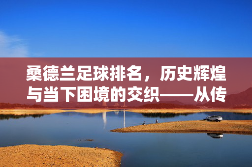 桑德兰足球排名，历史辉煌与当下困境的交织——从传统强队到联赛中下游的演变