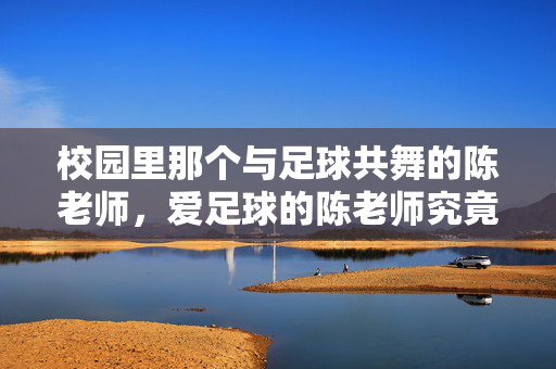 校园里那个与足球共舞的陈老师，爱足球的陈老师究竟是谁？校园里与足球共舞的陈老师，爱足球的陈老师究竟是谁？