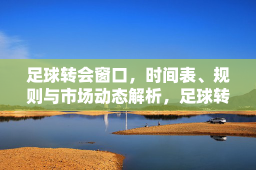 足球转会窗口，时间表、规则与市场动态解析，足球转会窗口，时间表、规则与市场动态解析