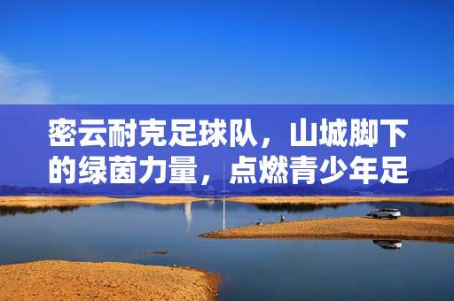 密云耐克足球队，山城脚下的绿茵力量，点燃青少年足球梦想，密云耐克足球队，山城脚下的绿茵力量，点燃青少年足球梦想