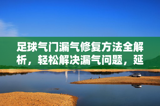 足球气门漏气修复方法全解析，轻松解决漏气问题，延长足球寿命，足球气门漏气修复方法全解析，轻松解决漏气问题，延长足球寿命