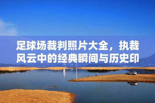 足球场裁判照片大全，执裁风云中的经典瞬间与历史印记，足球场裁判照片大全，执裁风云中的经典瞬间与历史印记