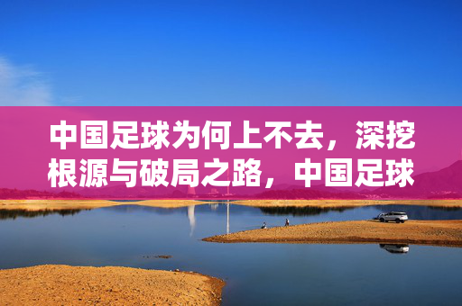 中国足球为何上不去，深挖根源与破局之路，中国足球上不去的根源剖析与破局路径探析