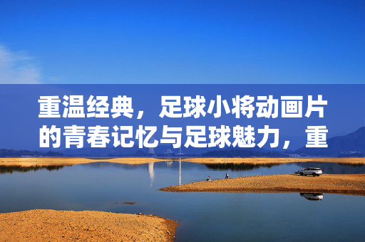 重温经典，足球小将动画片的青春记忆与足球魅力，重温经典，足球小将，动画片的青春记忆与足球魅力