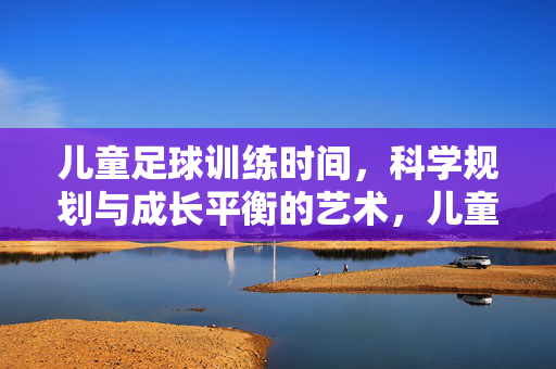 儿童足球训练时间，科学规划与成长平衡的艺术，儿童足球训练时间，科学规划与成长平衡的艺术