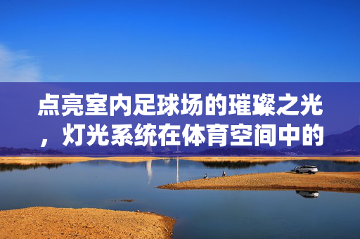 点亮室内足球场的璀璨之光，灯光系统在体育空间中的核心作用与设计智慧