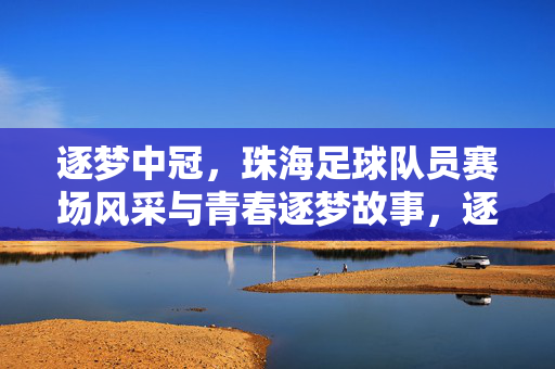 逐梦中冠，珠海足球队员赛场风采与青春逐梦故事，逐梦中冠，珠海足球队员赛场风采与青春逐梦故事