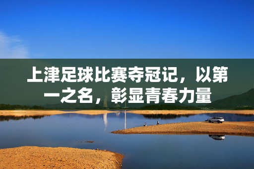 上津足球比赛夺冠记，以第一之名，彰显青春力量