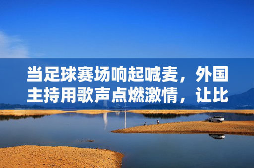 当足球赛场响起喊麦，外国主持用歌声点燃激情，让比赛更热血！足球赛场喊麦燃情，外国主持用歌声点燃热血比赛