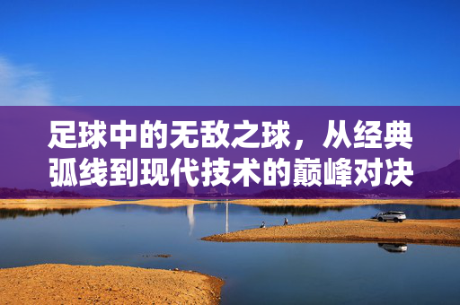 足球中的无敌之球，从经典弧线到现代技术的巅峰对决