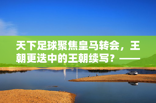 天下足球聚焦皇马转会，王朝更迭中的王朝续写？——近期引援透视银河战舰的传承与革新