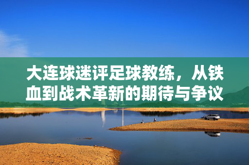 大连球迷评足球教练，从铁血到战术革新的期待与争议，大连球迷评教练，从铁血到战术革新，期待与争议并存