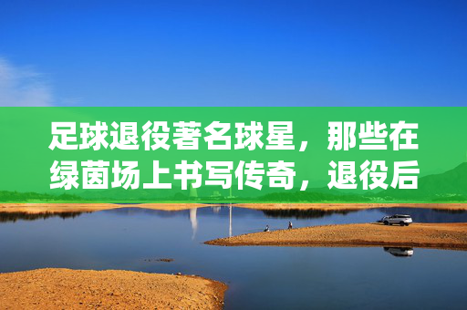 足球退役著名球星，那些在绿茵场上书写传奇，退役后依然闪耀的足球巨星，退役足球巨星，在绿茵场上书写传奇，退役后依然闪耀的足球传奇