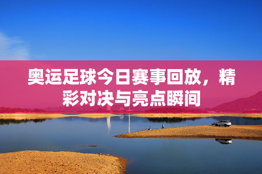 奥运足球今日赛事回放，精彩对决与亮点瞬间