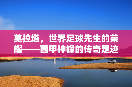 莫拉塔，世界足球先生的荣耀——西甲神锋的传奇足迹与足球精神传承，莫拉塔，世界足球先生的荣耀——西甲神锋的传奇足迹与足球精神传承