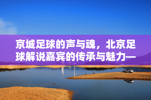 京城足球的声与魂，北京足球解说嘉宾的传承与魅力——记北京足球解说界的璀璨星辰，京城足球的声与魂，北京足球解说嘉宾的传承与魅力——记北京足球解说界的璀璨星辰