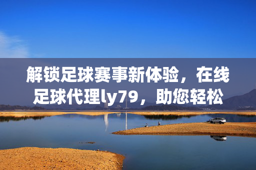 解锁足球赛事新体验，在线足球代理ly79，助您轻松把握赛事机遇，解锁足球赛事新体验，在线足球代理ly79助您轻松把握赛事机遇
