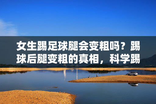 女生踢足球腿会变粗吗？踢球后腿变粗的真相，科学踢球不担心腿粗的误区，女生踢足球腿会变粗吗？踢球后腿变粗的真相，科学踢球不担心腿粗的误区