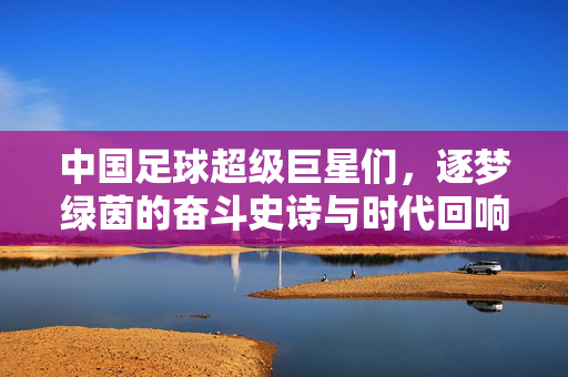 中国足球超级巨星们，逐梦绿茵的奋斗史诗与时代回响