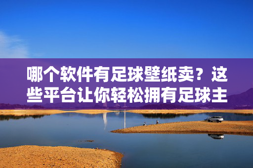 哪个软件有足球壁纸卖？这些平台让你轻松拥有足球主题壁纸，哪个软件有足球壁纸卖？这些平台让你轻松拥有足球主题壁纸