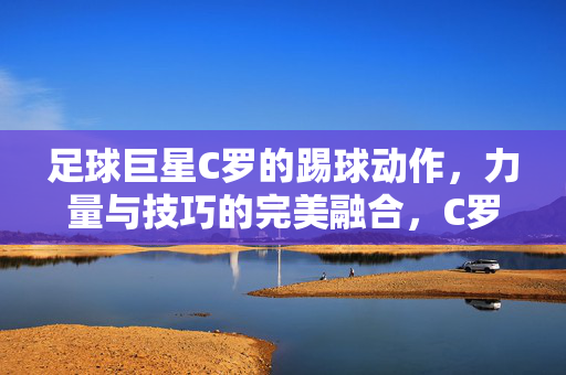 足球巨星C罗的踢球动作，力量与技巧的完美融合，C罗踢球动作，力量与技巧的完美融合