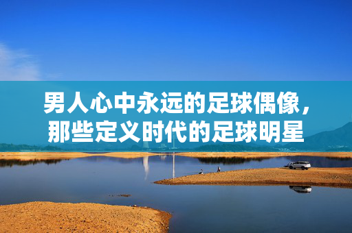 男人心中永远的足球偶像，那些定义时代的足球明星