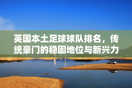 英国本土足球球队排名，传统豪门的稳固地位与新兴力量的崛起，英国本土足球球队排名，传统豪门的稳固地位与新兴力量的崛起