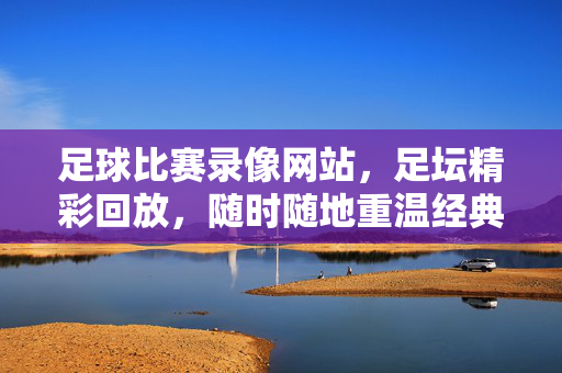 足球比赛录像网站，足坛精彩回放，随时随地重温经典瞬间，足球比赛录像网站，足坛精彩回放，随时随地重温经典瞬间