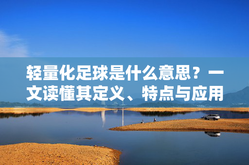 轻量化足球是什么意思？一文读懂其定义、特点与应用，轻量化足球是什么意思？一文读懂其定义、特点与应用