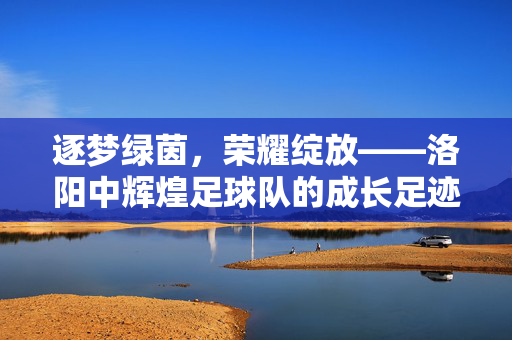 逐梦绿茵，荣耀绽放——洛阳中辉煌足球队的成长足迹，逐梦绿茵，荣耀绽放——洛阳中辉煌足球队的成长足迹