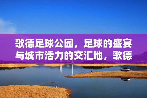 歌德足球公园，足球的盛宴与城市活力的交汇地，歌德足球公园，足球的盛宴与城市活力的交汇地