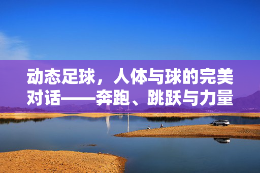 动态足球，人体与球的完美对话——奔跑、跳跃与力量交织的足球瞬间，动态足球，人体与球的完美对话——奔跑、跳跃与力量交织的足球瞬间