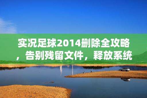 实况足球2014删除全攻略,告别残留文件,释放系统空间