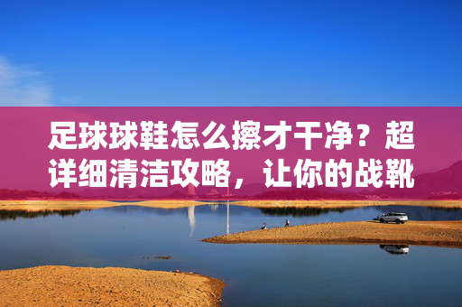 足球球鞋怎么擦才干净？超详细清洁攻略，让你的战靴焕然一新！足球球鞋清洁指南，超详细攻略，让战靴焕然一新