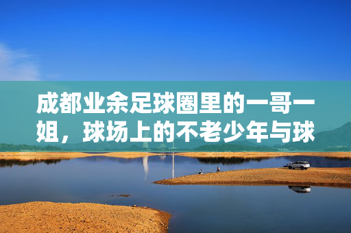 成都业余足球圈里的一哥一姐，球场上的不老少年与球技女王的传奇故事，成都业余足球圈一哥一姐，不老少年与球技女王的传奇故事