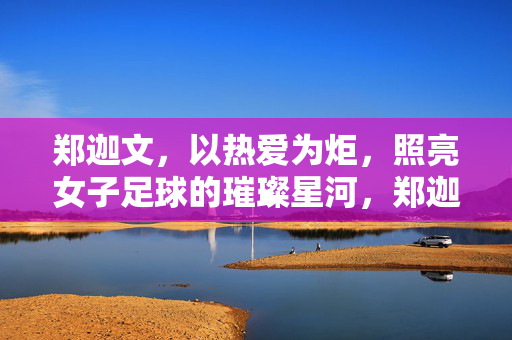 郑迦文，以热爱为炬，照亮女子足球的璀璨星河，郑迦文，以热爱为炬，照亮女子足球的璀璨星河