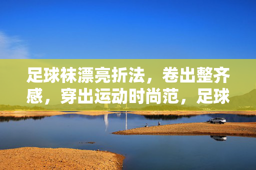 足球袜漂亮折法，卷出整齐感，穿出运动时尚范，足球袜漂亮折法，卷出整齐感，穿出运动时尚范