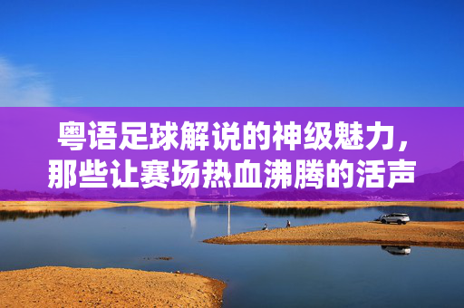粤语足球解说的神级魅力，那些让赛场热血沸腾的活声音