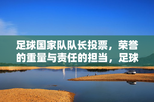 足球国家队队长投票，荣誉的重量与责任的担当，足球国家队队长投票，荣誉的重量与责任的担当