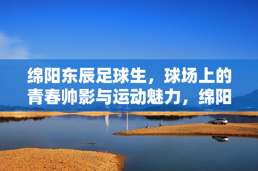 绵阳东辰足球生，球场上的青春帅影与运动魅力，绵阳东辰足球生，球场上的青春帅影与运动魅力