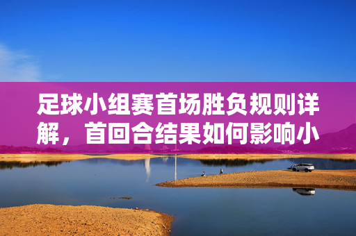 足球小组赛首场胜负规则详解，首回合结果如何影响小组出线与排名
