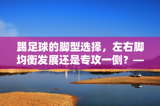 踢足球的脚型选择，左右脚均衡发展还是专攻一侧？——解析不同脚型的优势与训练策略