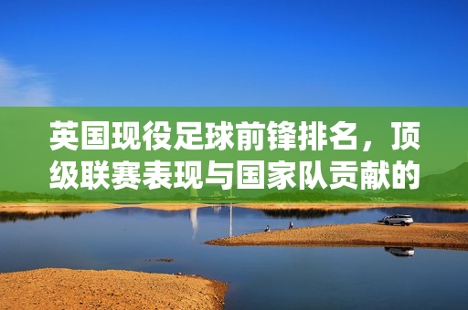 英国现役足球前锋排名，顶级联赛表现与国家队贡献的较量，英国现役足球前锋排名，顶级联赛表现与国家队贡献的较量