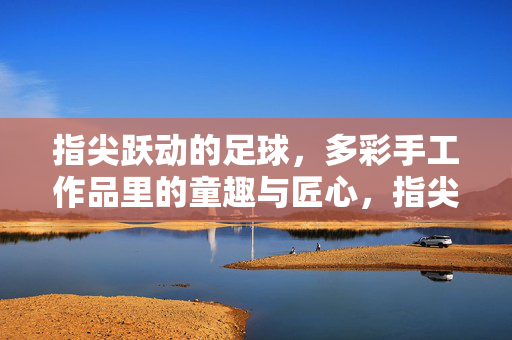 指尖跃动的足球，多彩手工作品里的童趣与匠心，指尖跃动的足球，多彩手工作品里的童趣与匠心