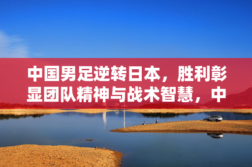 中国男足逆转日本，胜利彰显团队精神与战术智慧，中国男足逆转日本，胜利彰显团队精神与战术智慧